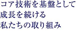 コア技術を基盤として成長を続ける私たちの取り組み